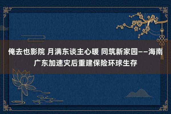 俺去也影院 月满东谈主心暖 同筑新家园——海南广东加速灾后重建保险环球生存