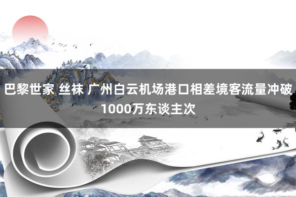 巴黎世家 丝袜 广州白云机场港口相差境客流量冲破1000万东谈主次