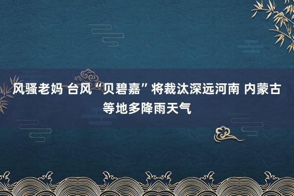 风骚老妈 台风“贝碧嘉”将裁汰深远河南 内蒙古等地多降雨天气