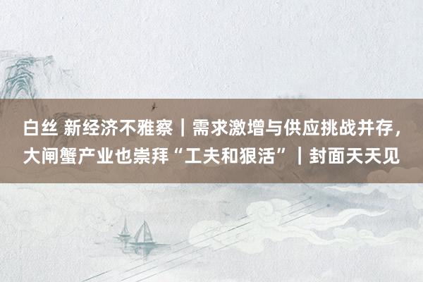 白丝 新经济不雅察｜需求激增与供应挑战并存，大闸蟹产业也崇拜“工夫和狠活”｜封面天天见