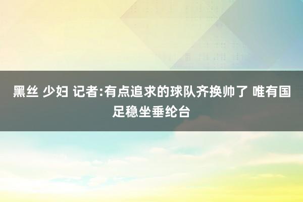 黑丝 少妇 记者:有点追求的球队齐换帅了 唯有国足稳坐垂纶台