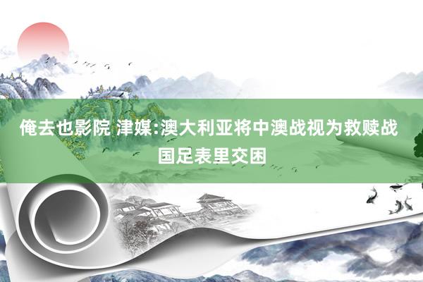 俺去也影院 津媒:澳大利亚将中澳战视为救赎战 国足表里交困