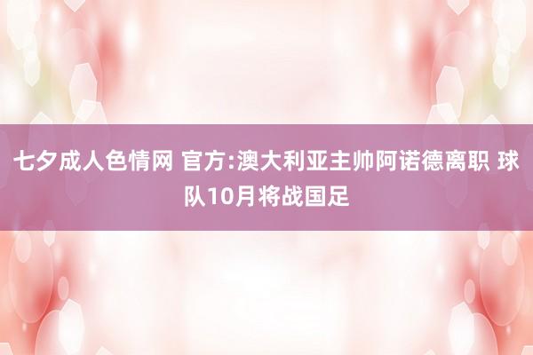 七夕成人色情网 官方:澳大利亚主帅阿诺德离职 球队10月将战国足