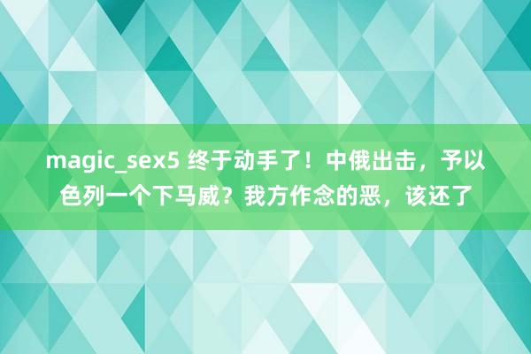 magic_sex5 终于动手了！中俄出击，予以色列一个下马威？我方作念的恶，该还了