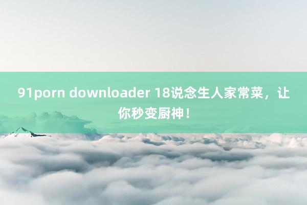 91porn downloader 18说念生人家常菜，让你秒变厨神！