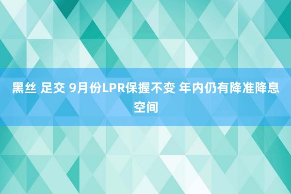 黑丝 足交 9月份LPR保握不变 年内仍有降准降息空间