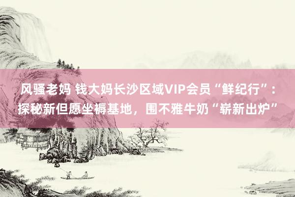 风骚老妈 钱大妈长沙区域VIP会员“鲜纪行”：探秘新但愿坐褥基地，围不雅牛奶“崭新出炉”