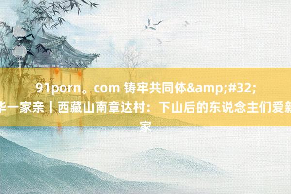 91porn。com 铸牢共同体&#32;中华一家亲｜西藏山南章达村：下山后的东说念主们爱新家