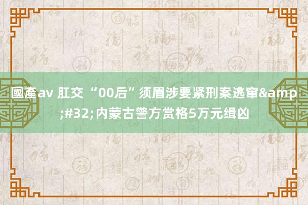 國產av 肛交 “00后”须眉涉要紧刑案逃窜&#32;内蒙古警方赏格5万元缉凶