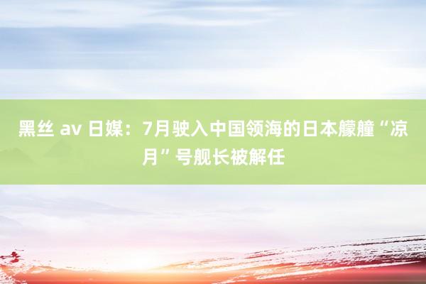 黑丝 av 日媒：7月驶入中国领海的日本艨艟“凉月”号舰长被解任