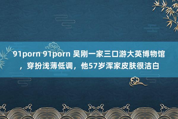 91porn 91porn 吴刚一家三口游大英博物馆，穿扮浅薄低调，他57岁浑家皮肤很洁白