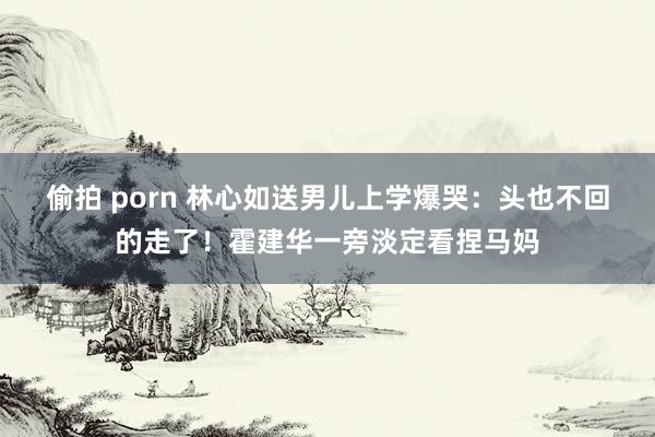 偷拍 porn 林心如送男儿上学爆哭：头也不回的走了！霍建华一旁淡定看捏马妈