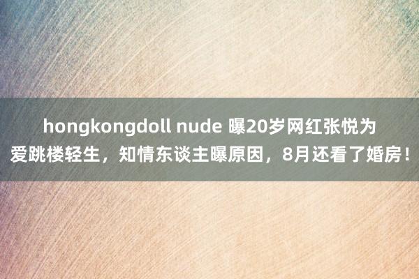 hongkongdoll nude 曝20岁网红张悦为爱跳楼轻生，知情东谈主曝原因，8月还看了婚房！