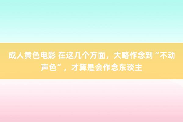 成人黄色电影 在这几个方面，大略作念到“不动声色”，才算是会作念东谈主