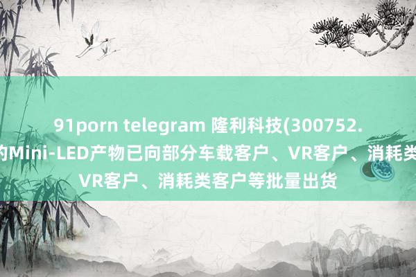 91porn telegram 隆利科技(300752.SZ)：当今公司的Mini-LED产物已向部分车载客户、VR客户、消耗类客户等批量出货