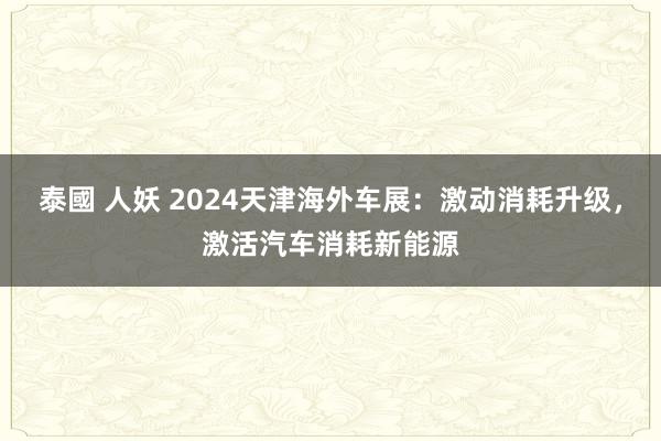 泰國 人妖 2024天津海外车展：激动消耗升级，激活汽车消耗新能源