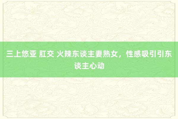 三上悠亚 肛交 火辣东谈主妻熟女，性感吸引引东谈主心动