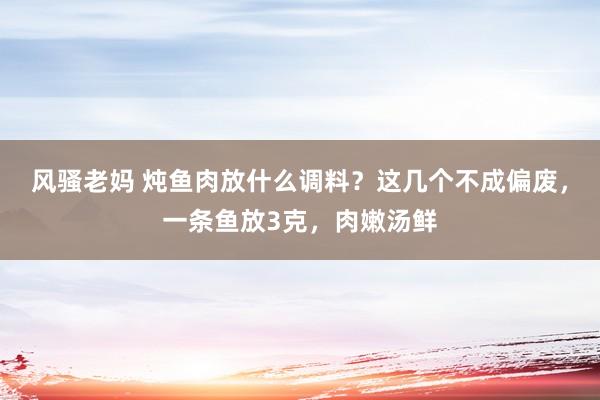 风骚老妈 炖鱼肉放什么调料？这几个不成偏废，一条鱼放3克，肉嫩汤鲜