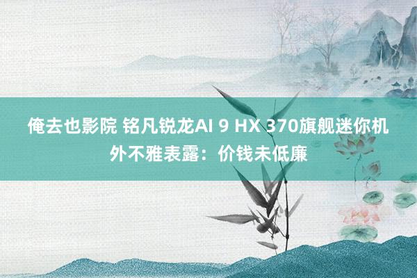 俺去也影院 铭凡锐龙AI 9 HX 370旗舰迷你机外不雅表露：价钱未低廉