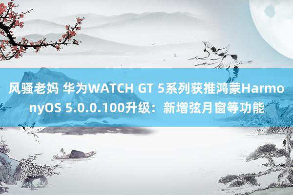 风骚老妈 华为WATCH GT 5系列获推鸿蒙HarmonyOS 5.0.0.100升级：新增弦月窗等功能