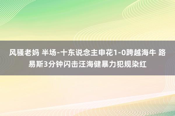 风骚老妈 半场-十东说念主申花1-0跨越海牛 路易斯3分钟闪击汪海健暴力犯规染红