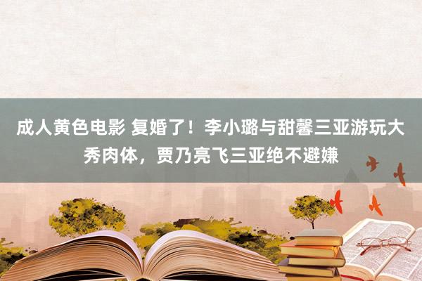 成人黄色电影 复婚了！李小璐与甜馨三亚游玩大秀肉体，贾乃亮飞三亚绝不避嫌