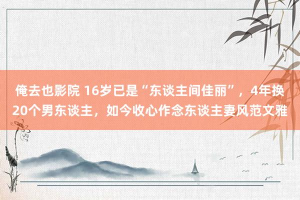 俺去也影院 16岁已是“东谈主间佳丽”，4年换20个男东谈主，如今收心作念东谈主妻风范文雅