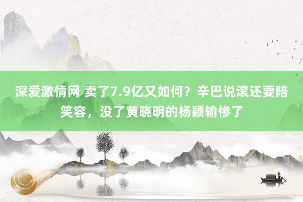 深爱激情网 卖了7.9亿又如何？辛巴说滚还要陪笑容，没了黄晓明的杨颖输惨了