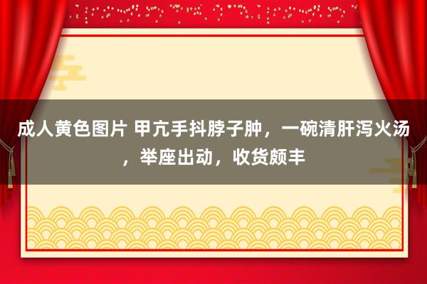 成人黄色图片 甲亢手抖脖子肿，一碗清肝泻火汤，举座出动，收货颇丰