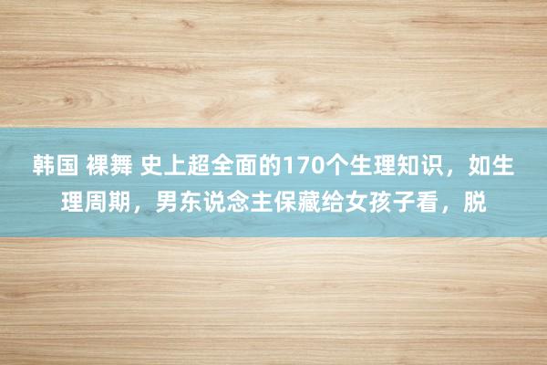 韩国 裸舞 史上超全面的170个生理知识，如生理周期，男东说念主保藏给女孩子看，脱