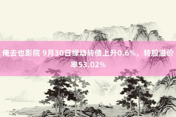 俺去也影院 9月30日绿动转债上升0.6%，转股溢价率53.02%