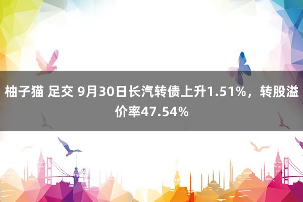 柚子猫 足交 9月30日长汽转债上升1.51%，转股溢价率47.54%