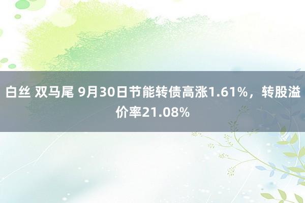 白丝 双马尾 9月30日节能转债高涨1.61%，转股溢价率21.08%