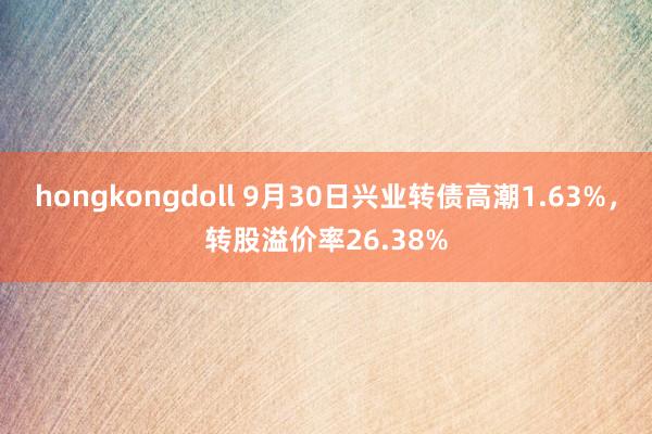 hongkongdoll 9月30日兴业转债高潮1.63%，转股溢价率26.38%