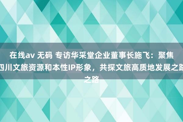 在线av 无码 专访华采堂企业董事长施飞：聚焦四川文旅资源和本性IP形象，共探文旅高质地发展之路