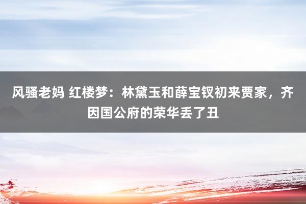 风骚老妈 红楼梦：林黛玉和薛宝钗初来贾家，齐因国公府的荣华丢了丑