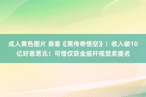 成人黄色图片 恭喜《黑传奇悟空》！收入破10亿好意思元！可惜仅获金摇杆视觉奖提名