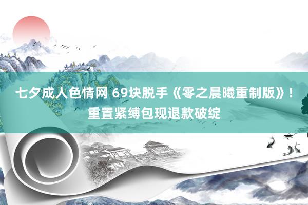 七夕成人色情网 69块脱手《零之晨曦重制版》!重置紧缚包现退款破绽