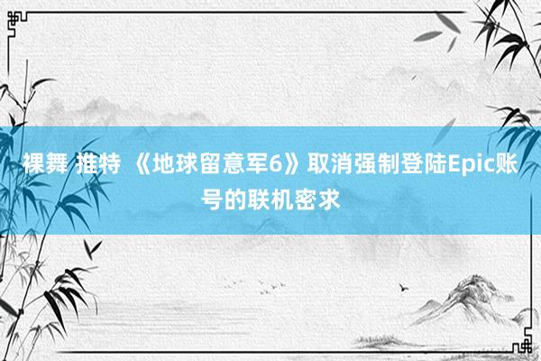 裸舞 推特 《地球留意军6》取消强制登陆Epic账号的联机密求