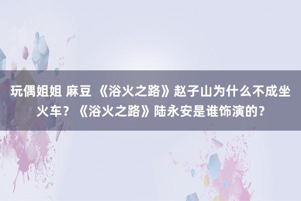 玩偶姐姐 麻豆 《浴火之路》赵子山为什么不成坐火车？《浴火之路》陆永安是谁饰演的？