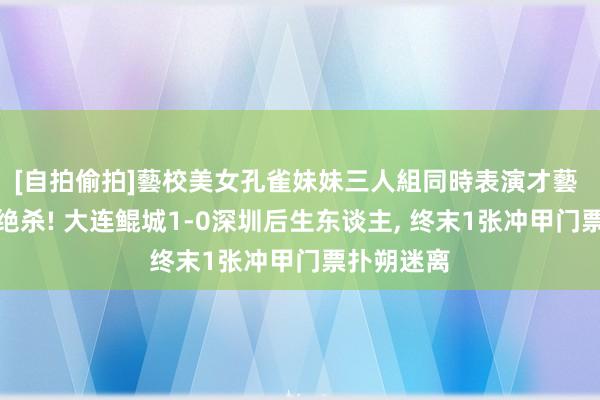 [自拍偷拍]藝校美女孔雀妹妹三人組同時表演才藝 葛宇翔准绝杀! 大连鲲城1-0深圳后生东谈主， 终末1张冲甲门票扑朔迷离