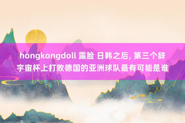 hongkongdoll 露脸 日韩之后， 第三个辞宇宙杯上打败德国的亚洲球队最有可能是谁