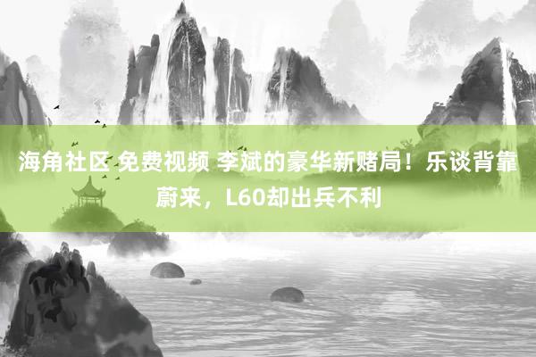 海角社区 免费视频 李斌的豪华新赌局！乐谈背靠蔚来，L60却出兵不利