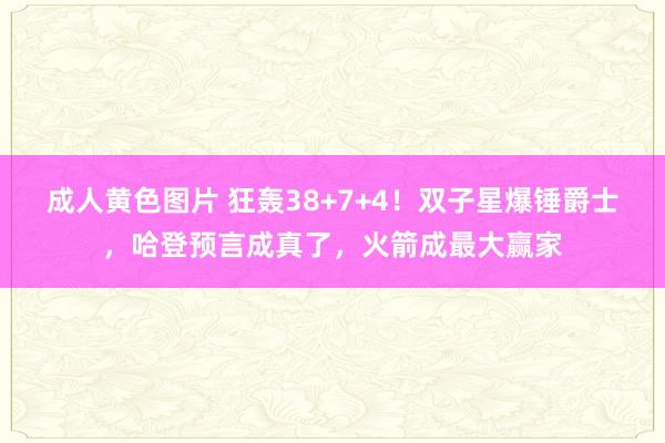 成人黄色图片 狂轰38+7+4！双子星爆锤爵士，哈登预言成真了，火箭成最大赢家