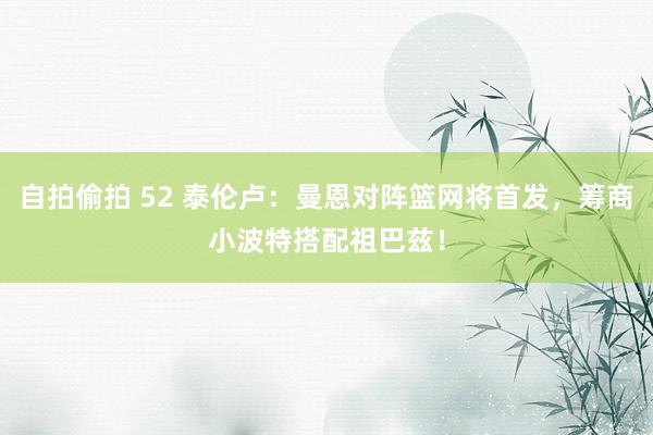 自拍偷拍 52 泰伦卢：曼恩对阵篮网将首发，筹商小波特搭配祖巴兹！