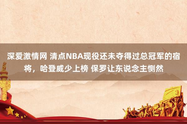 深爱激情网 清点NBA现役还未夺得过总冠军的宿将，哈登威少上榜 保罗让东说念主恻然