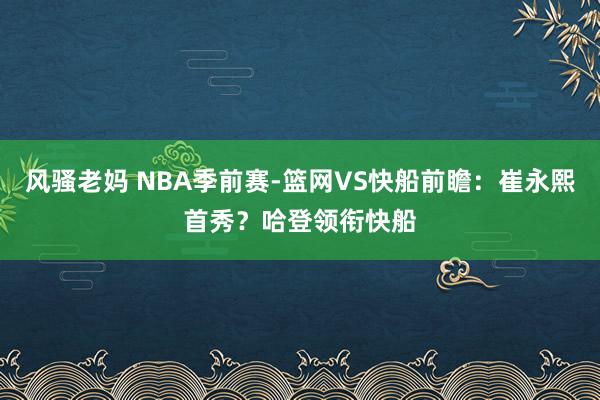 风骚老妈 NBA季前赛-篮网VS快船前瞻：崔永熙首秀？哈登领衔快船