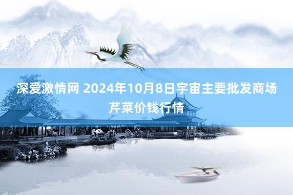 深爱激情网 2024年10月8日宇宙主要批发商场芹菜价钱行情