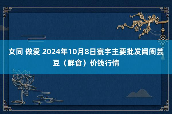 女同 做爱 2024年10月8日寰宇主要批发阛阓芸豆（鲜食）价钱行情