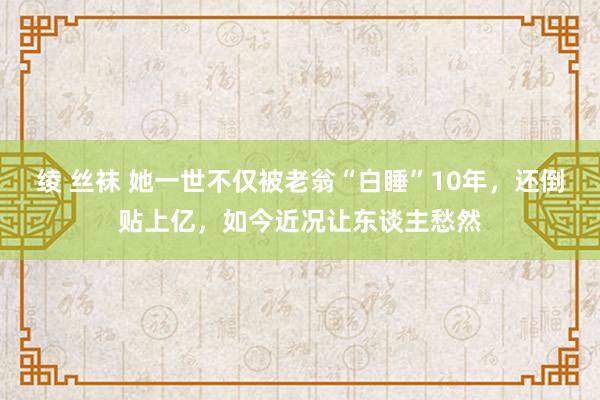 绫 丝袜 她一世不仅被老翁“白睡”10年，还倒贴上亿，如今近况让东谈主愁然